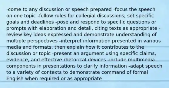 -come to any discussion or speech prepared -focus the speech on one topic -follow rules for collegial discussions; set specific goals and deadlines -pose and respond to specific questions or prompts with elaboration and detail, citing texts as appropriate -review key ideas expressed and demonstrate understanding of multiple perspectives -interpret information presented in various media and formats, then explain how it contributes to the discussion or topic -present an argument using specific claims, evidence, and effective rhetorical devices -include multimedia components in presentations to clarify information -adapt speech to a variety of contexts to demonstrate command of formal English when required or as appropriate