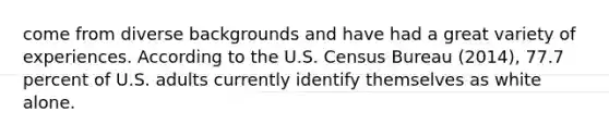 come from diverse backgrounds and have had a great variety of experiences. According to the U.S. Census Bureau (2014), 77.7 percent of U.S. adults currently identify themselves as white alone.