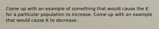 Come up with an example of something that would cause the K for a particular population to increase. Come up with an example that would cause K to decrease.