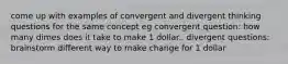 come up with examples of convergent and divergent thinking questions for the same concept eg convergent question: how many dimes does it take to make 1 dollar.. divergent questions: brainstorm different way to make change for 1 dollar