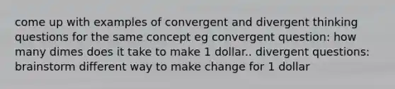 come up with examples of convergent and divergent thinking questions for the same concept eg convergent question: how many dimes does it take to make 1 dollar.. divergent questions: brainstorm different way to make change for 1 dollar