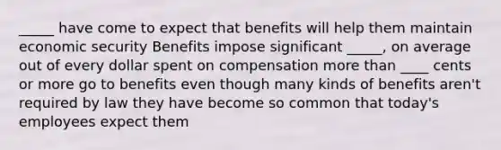 _____ have come to expect that benefits will help them maintain economic security Benefits impose significant _____, on average out of every dollar spent on compensation <a href='https://www.questionai.com/knowledge/keWHlEPx42-more-than' class='anchor-knowledge'>more than</a> ____ cents or more go to benefits even though many kinds of benefits aren't required by law they have become so common that today's employees expect them