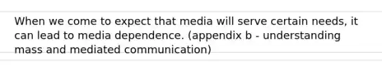 When we come to expect that media will serve certain needs, it can lead to media dependence. (appendix b - understanding mass and mediated communication)