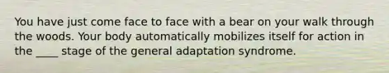 You have just come face to face with a bear on your walk through the woods. Your body automatically mobilizes itself for action in the ____ stage of the general adaptation syndrome.