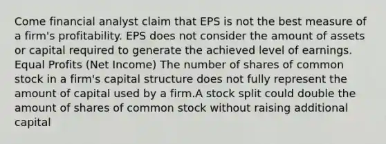 Come financial analyst claim that EPS is not the best measure of a firm's profitability. EPS does not consider the amount of assets or capital required to generate the achieved level of earnings. Equal Profits (Net Income) The number of shares of common stock in a firm's capital structure does not fully represent the amount of capital used by a firm.A stock split could double the amount of shares of common stock without raising additional capital