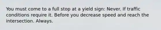 You must come to a full stop at a yield sign: Never. If traffic conditions require it. Before you decrease speed and reach the intersection. Always.