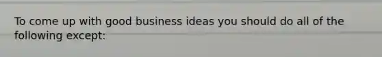 To come up with good business ideas you should do all of the following except: