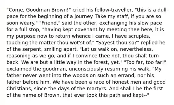 "Come, Goodman Brown!" cried his fellow-traveller, "this is a dull pace for the beginning of a journey. Take my staff, if you are so soon weary." "Friend," said the other, exchanging his slow pace for a full stop, "having kept covenant by meeting thee here, it is my purpose now to return whence I came. I have scruples, touching the matter thou wot'st of." "Sayest thou so?" replied he of the serpent, smiling apart. "Let us walk on, nevertheless, reasoning as we go, and if I convince thee not, thou shalt turn back. We are but a little way in the forest, yet." "Too far, too far!" exclaimed the goodman, unconsciously resuming his walk. "My father never went into the woods on such an errand, nor his father before him. We have been a race of honest men and good Christians, since the days of the martyrs. And shall I be the first of the name of Brown, that ever took this path and kept--"