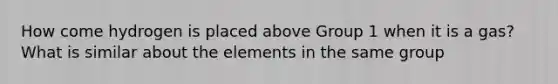 How come hydrogen is placed above Group 1 when it is a gas? What is similar about the elements in the same group