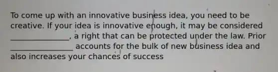 To come up with an innovative business idea, you need to be creative. If your idea is innovative enough, it may be considered _______________, a right that can be protected under the law. Prior ________________ accounts for the bulk of new business idea and also increases your chances of success