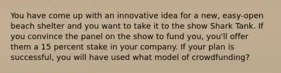 You have come up with an innovative idea for a new, easy-open beach shelter and you want to take it to the show Shark Tank. If you convince the panel on the show to fund you, you'll offer them a 15 percent stake in your company. If your plan is successful, you will have used what model of crowdfunding?