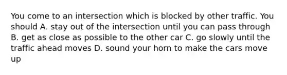 You come to an intersection which is blocked by other traffic. You should A. stay out of the intersection until you can pass through B. get as close as possible to the other car C. go slowly until the traffic ahead moves D. sound your horn to make the cars move up