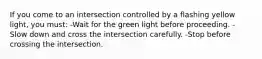 If you come to an intersection controlled by a flashing yellow light, you must: -Wait for the green light before proceeding. -Slow down and cross the intersection carefully. -Stop before crossing the intersection.