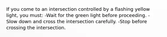 If you come to an intersection controlled by a flashing yellow light, you must: -Wait for the green light before proceeding. -Slow down and cross the intersection carefully. -Stop before crossing the intersection.