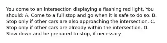 You come to an intersection displaying a flashing red light. You should: A. Come to a full stop and go when it is safe to do so. B. Stop only if other cars are also approaching the intersection. C. Stop only if other cars are already within the intersection. D. Slow down and be prepared to stop, if necessary.