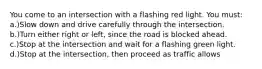 You come to an intersection with a flashing red light. You must: a.)Slow down and drive carefully through the intersection. b.)Turn either right or left, since the road is blocked ahead. c.)Stop at the intersection and wait for a flashing green light. d.)Stop at the intersection, then proceed as traffic allows