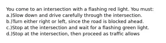 You come to an intersection with a flashing red light. You must: a.)Slow down and drive carefully through the intersection. b.)Turn either right or left, since the road is blocked ahead. c.)Stop at the intersection and wait for a flashing green light. d.)Stop at the intersection, then proceed as traffic allows