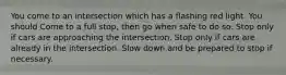 You come to an intersection which has a flashing red light. You should Come to a full stop, then go when safe to do so. Stop only if cars are approaching the intersection. Stop only if cars are already in the intersection. Slow down and be prepared to stop if necessary.