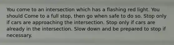 You come to an intersection which has a flashing red light. You should Come to a full stop, then go when safe to do so. Stop only if cars are approaching the intersection. Stop only if cars are already in the intersection. Slow down and be prepared to stop if necessary.