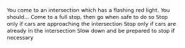 You come to an intersection which has a flashing red light. You should... Come to a full stop, then go when safe to do so Stop only if cars are approaching the intersection Stop only if cars are already in the intersection Slow down and be prepared to stop if necessary