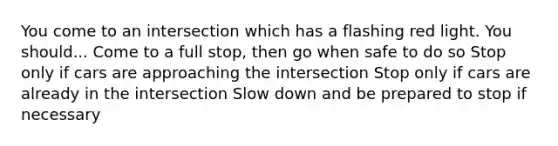 You come to an intersection which has a flashing red light. You should... Come to a full stop, then go when safe to do so Stop only if cars are approaching the intersection Stop only if cars are already in the intersection Slow down and be prepared to stop if necessary