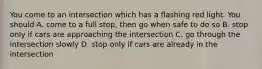 You come to an intersection which has a flashing red light. You should A. come to a full stop, then go when safe to do so B. stop only if cars are approaching the intersection C. go through the intersection slowly D. stop only if cars are already in the intersection