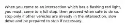 When you come to an intersection which has a flashing red light, you must: come to a full stop, then proceed when safe to do so. stop only if other vehicles are already in the intersection. slow down and be prepared to stop if necessary.