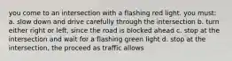 you come to an intersection with a flashing red light. you must: a. slow down and drive carefully through the intersection b. turn either right or left, since the road is blocked ahead c. stop at the intersection and wait for a flashing green light d. stop at the intersection, the proceed as traffic allows