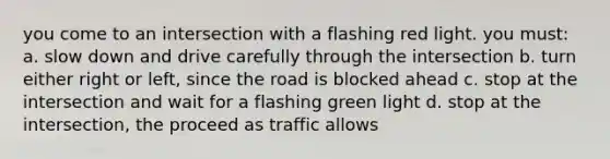 you come to an intersection with a flashing red light. you must: a. slow down and drive carefully through the intersection b. turn either right or left, since the road is blocked ahead c. stop at the intersection and wait for a flashing green light d. stop at the intersection, the proceed as traffic allows