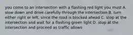 you come to an intersection with a flashing red light you must A. slow down and drive carefully through the intersection B. turn either right or left, since the road is blocked ahead C. stop at the intersection and wait for a flashing green light D. stop at the intersection and proceed as traffic allows