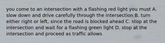 you come to an intersection with a flashing red light you must A. slow down and drive carefully through the intersection B. turn either right or left, since the road is blocked ahead C. stop at the intersection and wait for a flashing green light D. stop at the intersection and proceed as traffic allows