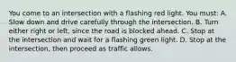 You come to an intersection with a flashing red light. You must: A. Slow down and drive carefully through the intersection. B. Turn either right or left, since the road is blocked ahead. C. Stop at the intersection and wait for a flashing green light. D. Stop at the intersection, then proceed as traffic allows.