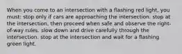 When you come to an intersection with a flashing red light, you must: stop only if cars are approaching the intersection. stop at the intersection, then proceed when safe and observe the right-of-way rules. slow down and drive carefully through the intersection. stop at the intersection and wait for a flashing green light.