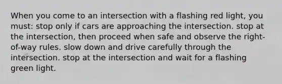 When you come to an intersection with a flashing red light, you must: stop only if cars are approaching the intersection. stop at the intersection, then proceed when safe and observe the right-of-way rules. slow down and drive carefully through the intersection. stop at the intersection and wait for a flashing green light.