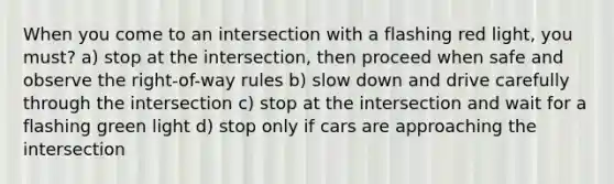 When you come to an intersection with a flashing red light, you must? a) stop at the intersection, then proceed when safe and observe the right-of-way rules b) slow down and drive carefully through the intersection c) stop at the intersection and wait for a flashing green light d) stop only if cars are approaching the intersection