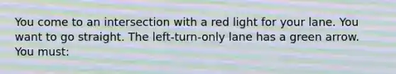 You come to an intersection with a red light for your lane. You want to go straight. The left-turn-only lane has a green arrow. You must: