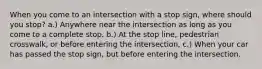 When you come to an intersection with a stop sign, where should you stop? a.) Anywhere near the intersection as long as you come to a complete stop. b.) At the stop line, pedestrian crosswalk, or before entering the intersection, c.) When your car has passed the stop sign, but before entering the intersection.