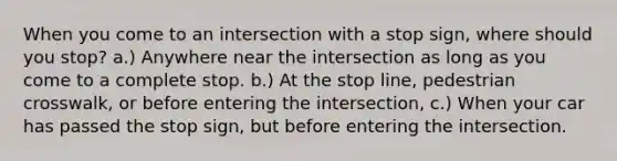 When you come to an intersection with a stop sign, where should you stop? a.) Anywhere near the intersection as long as you come to a complete stop. b.) At the stop line, pedestrian crosswalk, or before entering the intersection, c.) When your car has passed the stop sign, but before entering the intersection.