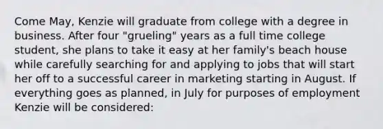 Come May, Kenzie will graduate from college with a degree in business. After four "grueling" years as a full time college student, she plans to take it easy at her family's beach house while carefully searching for and applying to jobs that will start her off to a successful career in marketing starting in August. If everything goes as planned, in July for purposes of employment Kenzie will be considered: