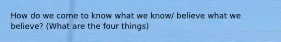 How do we come to know what we know/ believe what we believe? (What are the four things)