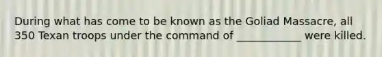 During what has come to be known as the Goliad Massacre, all 350 Texan troops under the command of ____________ were killed.