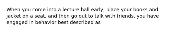 When you come into a lecture hall early, place your books and jacket on a seat, and then go out to talk with friends, you have engaged in behavior best described as