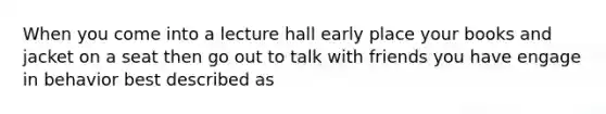 When you come into a lecture hall early place your books and jacket on a seat then go out to talk with friends you have engage in behavior best described as