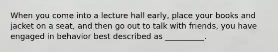 When you come into a lecture hall early, place your books and jacket on a seat, and then go out to talk with friends, you have engaged in behavior best described as __________.