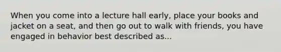 When you come into a lecture hall early, place your books and jacket on a seat, and then go out to walk with friends, you have engaged in behavior best described as...