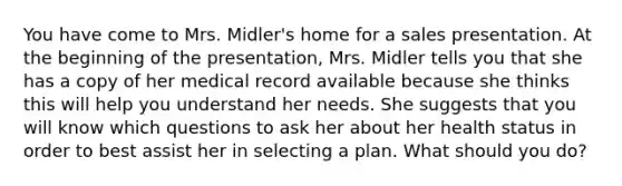 You have come to Mrs. Midler's home for a sales presentation. At the beginning of the presentation, Mrs. Midler tells you that she has a copy of her medical record available because she thinks this will help you understand her needs. She suggests that you will know which questions to ask her about her health status in order to best assist her in selecting a plan. What should you do?