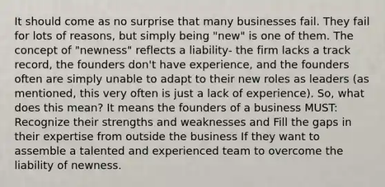 It should come as no surprise that many businesses fail. They fail for lots of reasons, but simply being "new" is one of them. The concept of "newness" reflects a liability- the firm lacks a track record, the founders don't have experience, and the founders often are simply unable to adapt to their new roles as leaders (as mentioned, this very often is just a lack of experience). So, what does this mean? It means the founders of a business MUST: Recognize their strengths and weaknesses and Fill the gaps in their expertise from outside the business If they want to assemble a talented and experienced team to overcome the liability of newness.