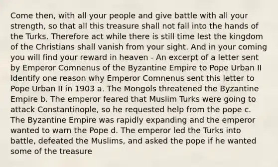 Come then, with all your people and give battle with all your strength, so that all this treasure shall not fall into the hands of the Turks. Therefore act while there is still time lest the kingdom of the Christians shall vanish from your sight. And in your coming you will find your reward in heaven - An excerpt of a letter sent by Emperor Comnenus of the Byzantine Empire to Pope Urban II Identify one reason why Emperor Comnenus sent this letter to Pope Urban II in 1903 a. The Mongols threatened the Byzantine Empire b. The emperor feared that Muslim Turks were going to attack Constantinople, so he requested help from the pope c. The Byzantine Empire was rapidly expanding and the emperor wanted to warn the Pope d. The emperor led the Turks into battle, defeated the Muslims, and asked the pope if he wanted some of the treasure