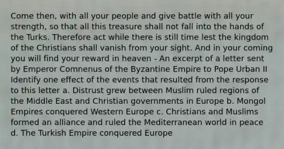 Come then, with all your people and give battle with all your strength, so that all this treasure shall not fall into the hands of the Turks. Therefore act while there is still time lest the kingdom of the Christians shall vanish from your sight. And in your coming you will find your reward in heaven - An excerpt of a letter sent by Emperor Comnenus of the Byzantine Empire to Pope Urban II Identify one effect of the events that resulted from the response to this letter a. Distrust grew between Muslim ruled regions of the Middle East and Christian governments in Europe b. Mongol Empires conquered Western Europe c. Christians and Muslims formed an alliance and ruled the Mediterranean world in peace d. The Turkish Empire conquered Europe