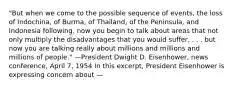 "But when we come to the possible sequence of events, the loss of Indochina, of Burma, of Thailand, of the Peninsula, and Indonesia following, now you begin to talk about areas that not only multiply the disadvantages that you would suffer, . . . but now you are talking really about millions and millions and millions of people." —President Dwight D. Eisenhower, news conference, April 7, 1954 In this excerpt, President Eisenhower is expressing concern about —